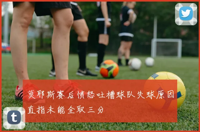 莫耶斯赛后愤怒吐槽球队失球原因直指未能全取三分