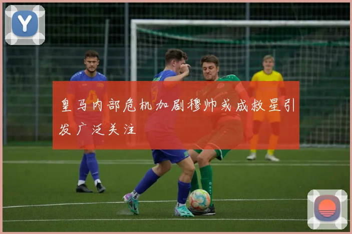 皇马内部危机加剧穆帅或成救星引发广泛关注