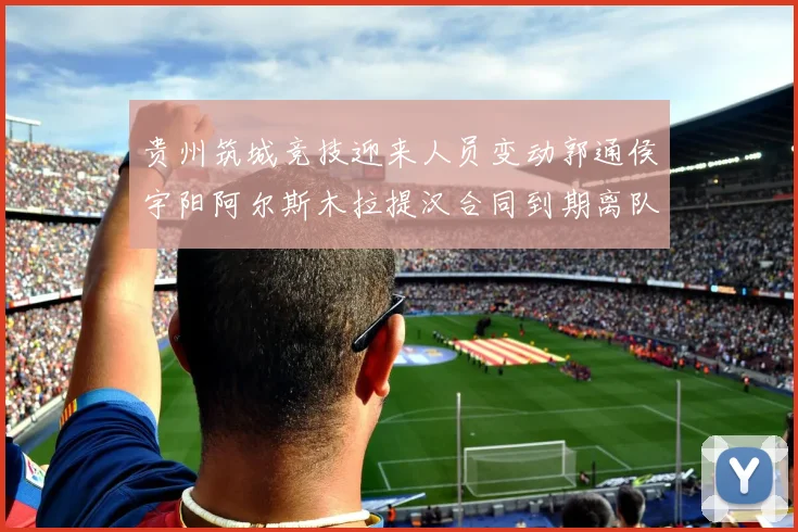 贵州筑城竞技迎来人员变动郭通侯宇阳阿尔斯木拉提汉合同到期离队