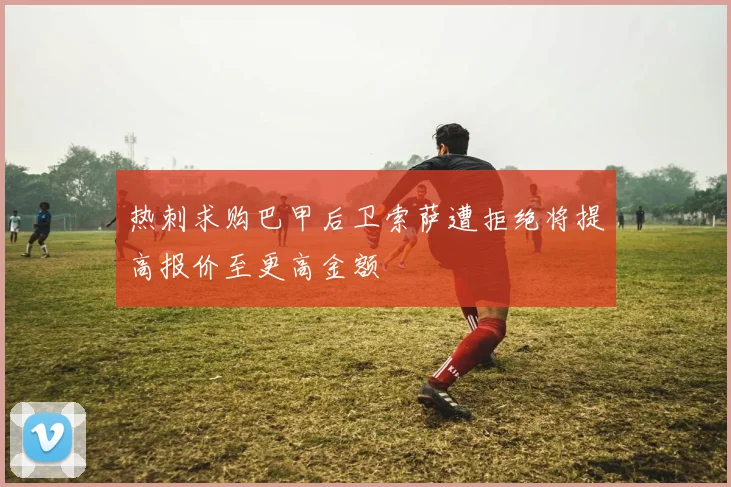 热刺求购巴甲后卫索萨遭拒绝将提高报价至更高金额