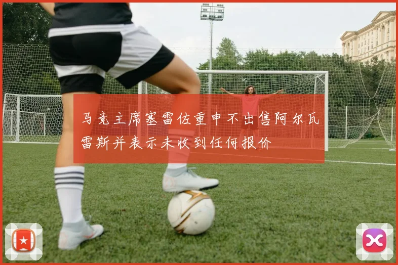 马竞主席塞雷佐重申不出售阿尔瓦雷斯并表示未收到任何报价
