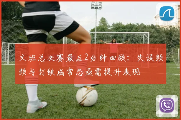 文班总决赛最后2分钟回顾：失误频频与打铁成常态亟需提升表现