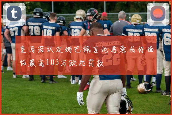 皇马若认定姆巴佩言论恶意或将面临最高103万欧元罚款