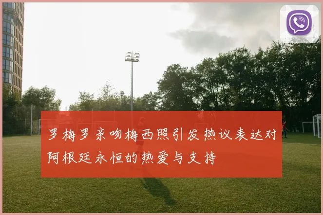 罗梅罗亲吻梅西照引发热议表达对阿根廷永恒的热爱与支持