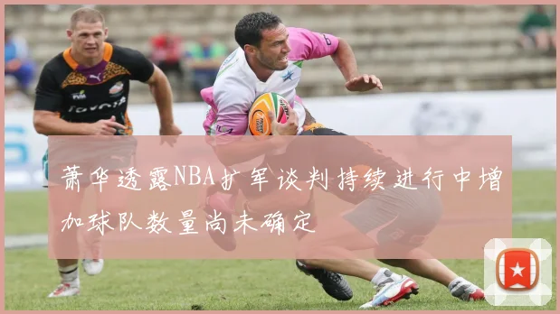 萧华透露NBA扩军谈判持续进行中增加球队数量尚未确定