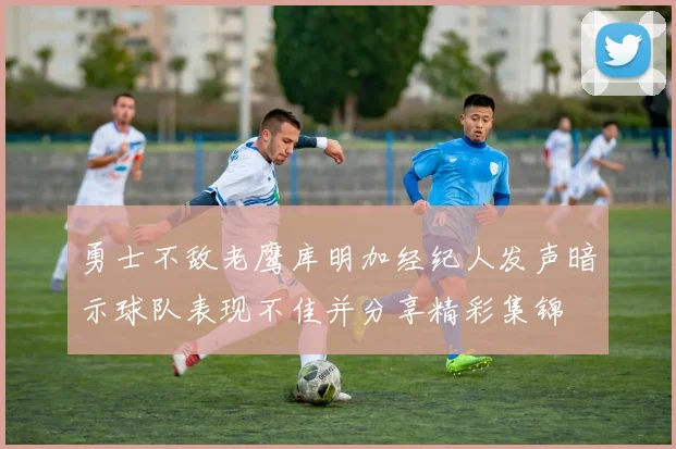 勇士不敌老鹰库明加经纪人发声暗示球队表现不佳并分享精彩集锦