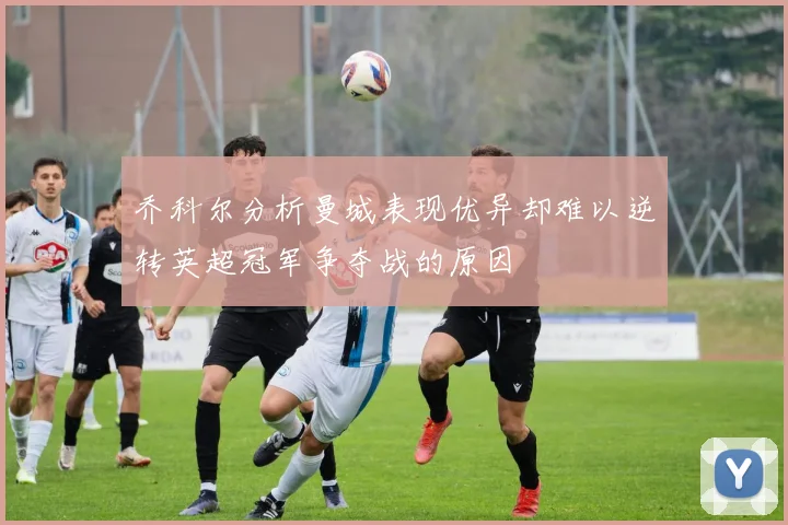 乔科尔分析曼城表现优异却难以逆转英超冠军争夺战的原因