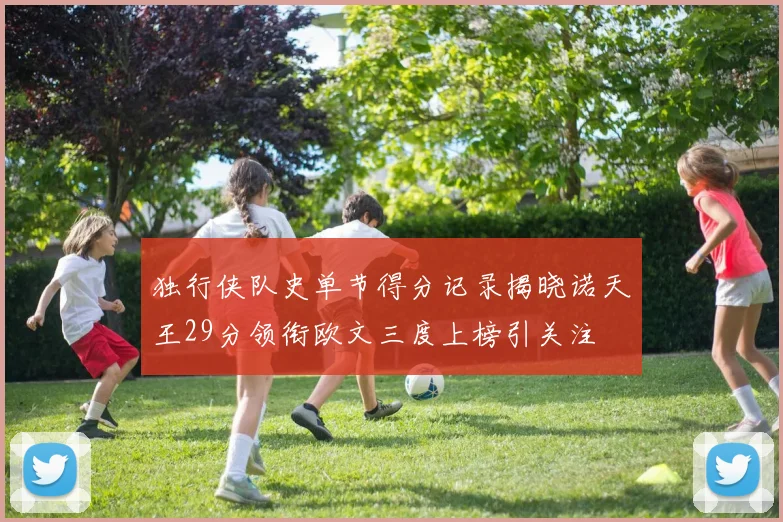 独行侠队史单节得分记录揭晓诺天王29分领衔欧文三度上榜引关注