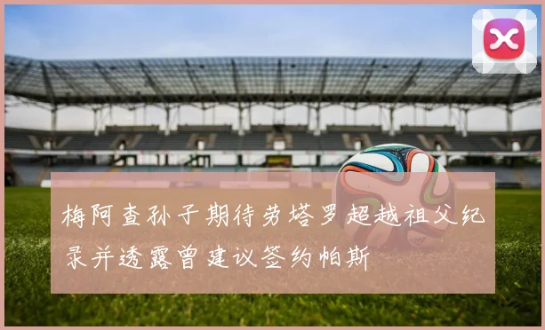 梅阿查孙子期待劳塔罗超越祖父纪录并透露曾建议签约帕斯