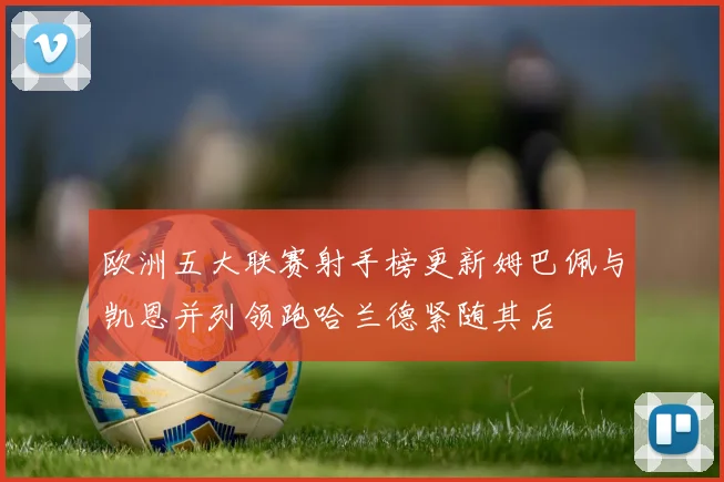 欧洲五大联赛射手榜更新姆巴佩与凯恩并列领跑哈兰德紧随其后