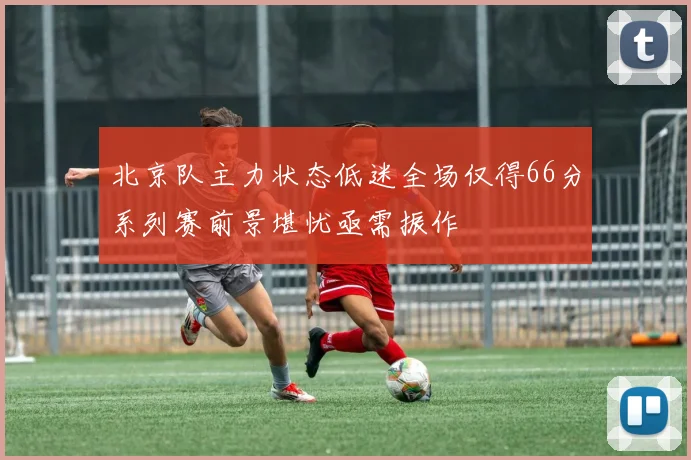 北京队主力状态低迷全场仅得66分系列赛前景堪忧亟需振作