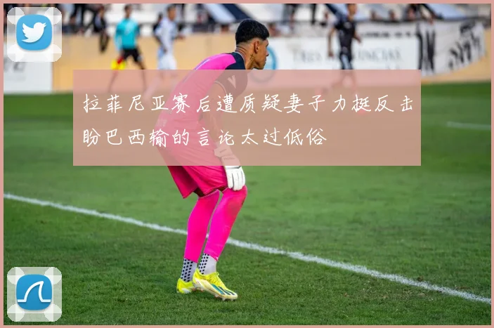 拉菲尼亚赛后遭质疑妻子力挺反击盼巴西输的言论太过低俗
