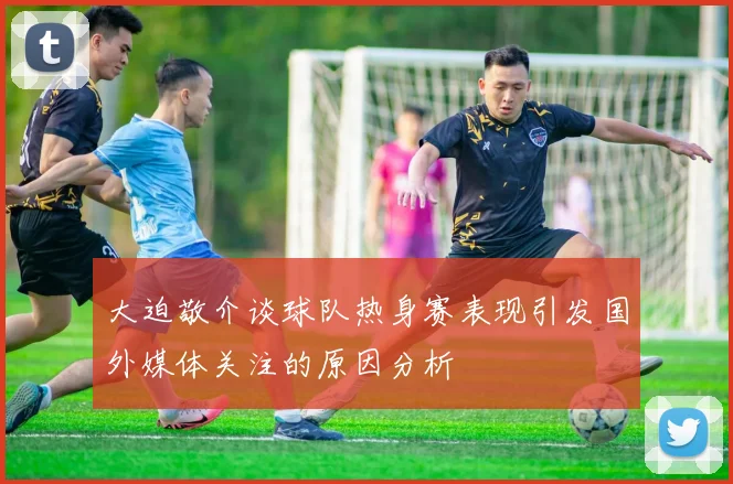 大迫敬介谈球队热身赛表现引发国外媒体关注的原因分析