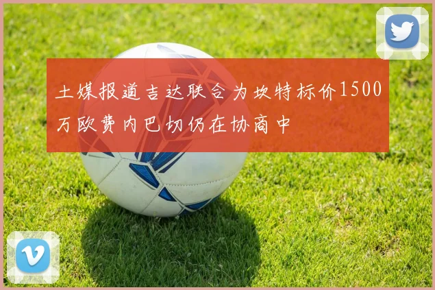 土媒报道吉达联合为坎特标价1500万欧费内巴切仍在协商中