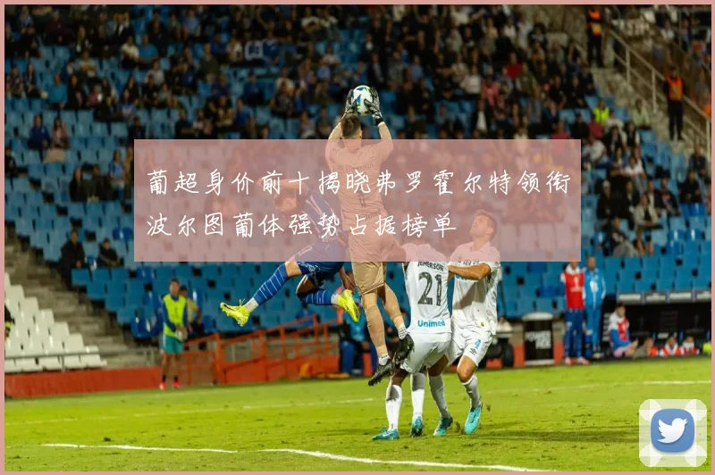 葡超身价前十揭晓弗罗霍尔特领衔波尔图葡体强势占据榜单