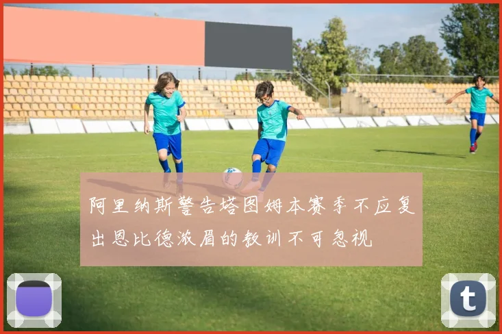 阿里纳斯警告塔图姆本赛季不应复出恩比德浓眉的教训不可忽视