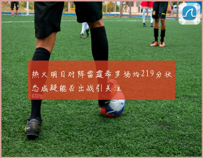 热火明日对阵雷霆希罗场均219分状态成疑能否出战引关注