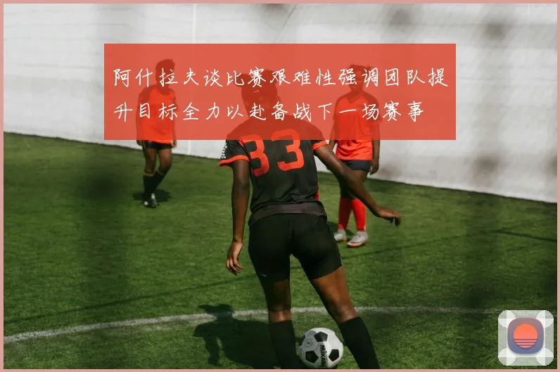 阿什拉夫谈比赛艰难性强调团队提升目标全力以赴备战下一场赛事