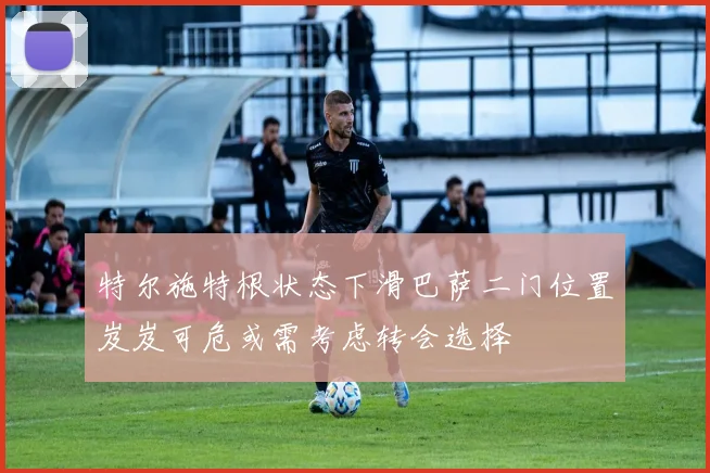 特尔施特根状态下滑巴萨二门位置岌岌可危或需考虑转会选择