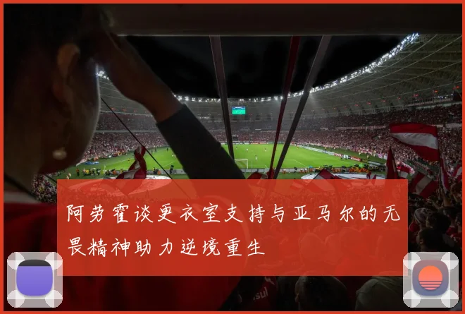 阿劳霍谈更衣室支持与亚马尔的无畏精神助力逆境重生