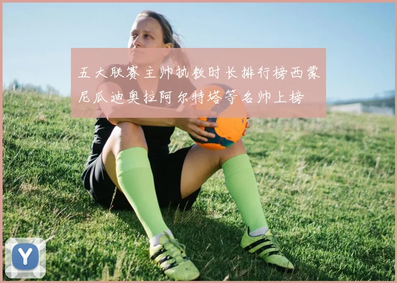 五大联赛主帅执教时长排行榜西蒙尼瓜迪奥拉阿尔特塔等名帅上榜