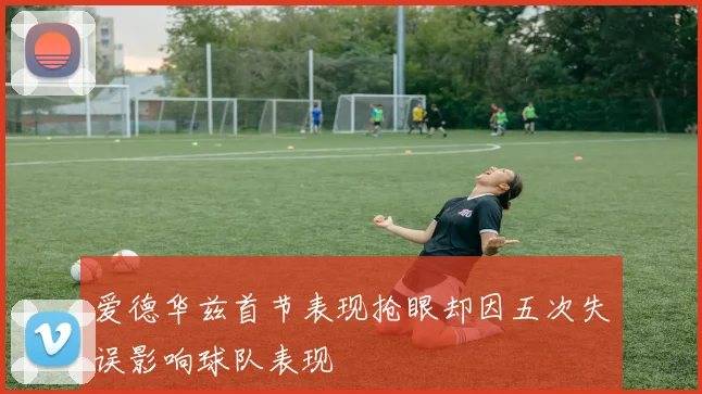 爱德华兹首节表现抢眼却因五次失误影响球队表现