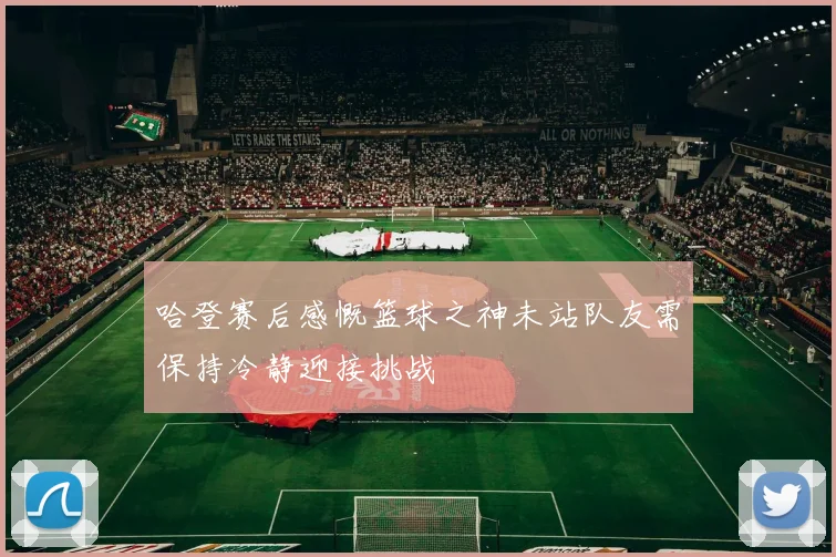 哈登赛后感慨篮球之神未站队友需保持冷静迎接挑战